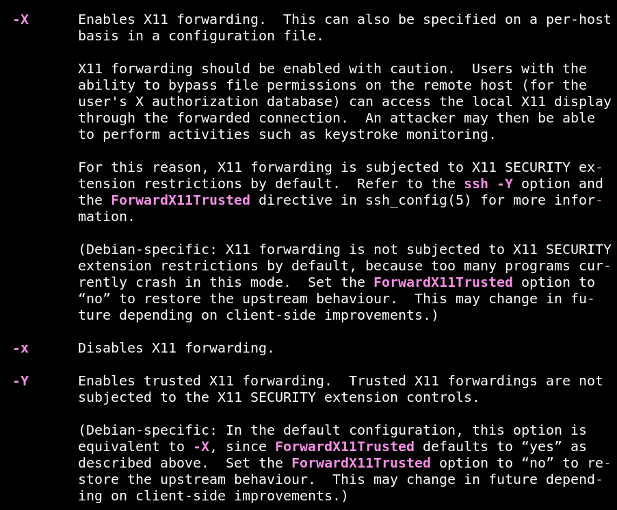 The man page for ssh. The visible text reads "dash capital x: Enables X11 forwarding. This can also be specified on a per-host basis in a configuration file. X11 forwarding should be enabled with caution.  Users with the ability to bypass file permissions on the remote host (for the user's X authorization database) can access the local X11 display through the forwarded connection.  An attacker may then be able to perform activities such as keystroke monitoring. For this reason, X11 forwarding is subjected to X11 SECURITY extension restrictions by default.  Refer to the ssh -Y option and the ForwardX11Trusted directive in ssh_config(5) for more information. (Debian-specific: X11 forwarding is not subjected to X11 SECURITY extension restrictions by default, because too many programs currently crash in this mode.  Set the ForwardX11Trusted option to “no” to restore the upstream behaviour.  This may change in future depending on client-side improvements.) dash lowercase x: Disables X11 forwarding.  dash uppercase y: Enables trusted X11 forwarding.  Trusted X11 forwardings are not subjected to the X11 SECURITY extension controls.  (Debian-specific: In the default configuration, this option is equivalent to -X, since ForwardX11Trusted defaults to “yes” as described above.  Set the ForwardX11Trusted option to “no” to restore the upstream behaviour.  This may change in future de pending on client-side improvements.)"